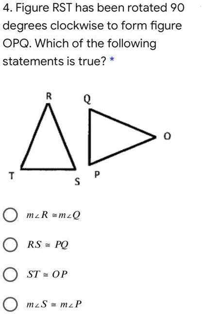 SOLVED: Figure RST has been rotated 90 degrees clockwise to form figure  OPQ. Which of the following statements is true? a) âˆ R = âˆ Q b) RS = PQ  c) ST =