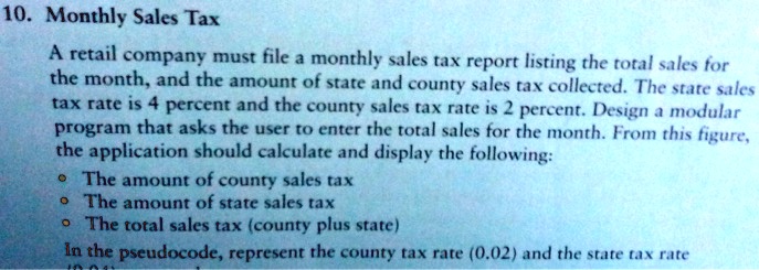 10. Monthly Sales Tax
A retail company must file a monthly sales tax report listing the total sales for the month, and the amount of state and county sales tax collected. The state sales tax rate is 4 percent and the county sales tax rate is 2 percent. Design a modular program that asks the user to enter the total sales for the month. From this figure, the application should calculate and display the following:
• The amount of county sales tax
• The amount of state sales tax
• The total sales tax (county plus state)
In the pseudocode, represent the county tax rate (0.02) and the state tax rate
