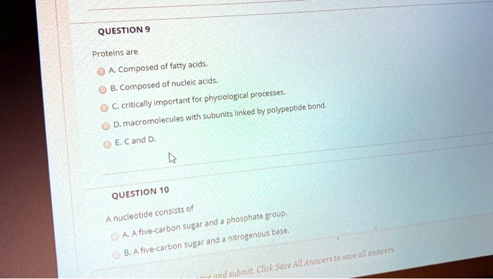QUESTION 9

Proteins are

A. Composed of fatty acids.
B. Composed of nucleic acids.
C. critically important for physiological processes.
D. macromolecules with subunits linked by polypeptide bond.
E. C and D.

QUESTION 10

A nucleotide consists of

A. A five-carbon sugar and a phosphate group.
B. A five-carbon sugar and a nitrogenous base.