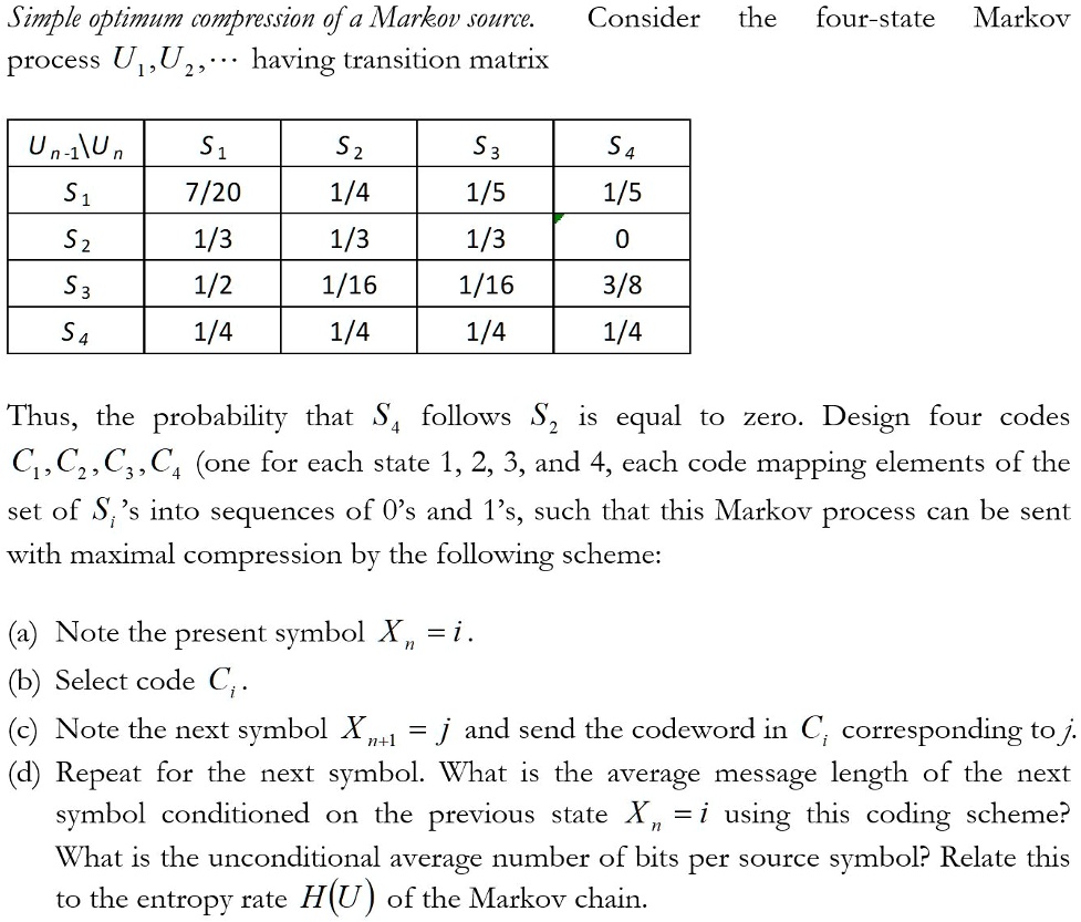 Simple optimum compression of a Markov source. Consider the four-state Markov process U1,U2,... having transition matrix

Un-1Un S1 S2 S3 S4
S1 7/20 1/4 1/5 1/5
S2 1/3 1/3 1/3 0
S3 1/2 1/16 1/16 3/8
S4 1/4 1/4 1/4 1/4

Thus, the probability that S4 follows S2 is equal to zero. Design four codes C1, C2, C3, C4 (one for each state 1, 2, 3, and 4, each code mapping elements of the set of Si's into sequences of 0's and 1's, such that this Markov process can be sent with maximal compression by the following scheme:

(a) Note the present symbol Xn = i.
(b) Select code Ci.
(c) Note the next symbol Xn+1 = j and send the codeword in Ci corresponding to j.
(d) Repeat for the next symbol. What is the average message length of the next symbol conditioned on the previous state Xn = i using this coding scheme? What is the unconditional average number of bits per source symbol? Relate this to the entropy rate H(U) of the Markov chain.