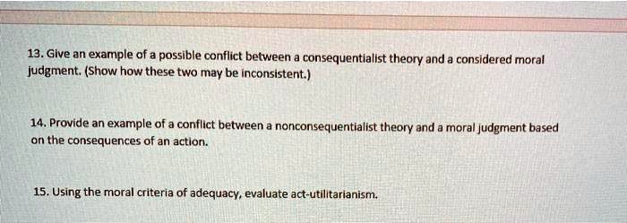 13. Give an example of a possible conflict between a consequentialist theory and a considered moral judgment. (Show how these two may be inconsistent.)
14. Provide an example of a conflict between a nonconsequentialist theory and a moral judgment based on the consequences of an action.
15. Using the moral criteria of adequacy, evaluate act-utilitarianism.