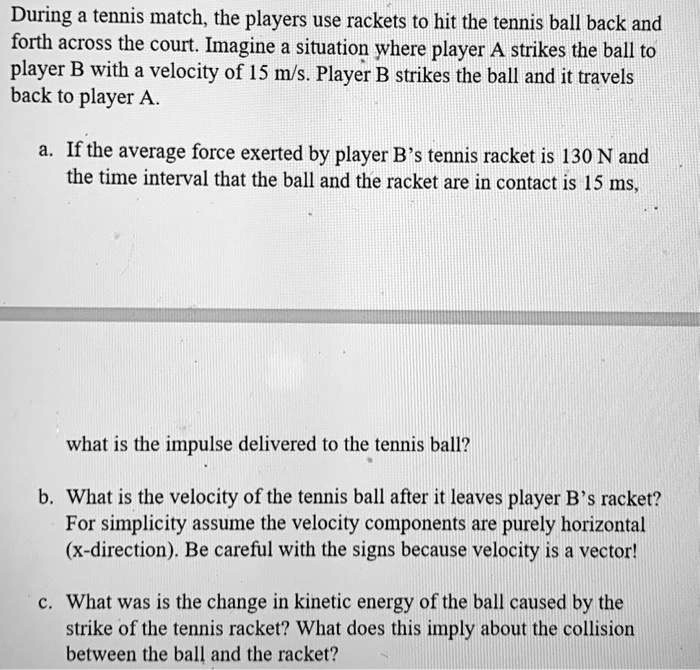During a tennis match, the players use rackets to hit the tennis ball back and
forth across the court. Imagine a situation where player A strikes the ball to
player B with a velocity of 15 m/s. Player B strikes the ball and it travels
back to player A.
a. If the average force exerted by player B's tennis racket is 130 N and
the time interval that the ball and the racket are in contact is 15 ms,
what is the impulse delivered to the tennis ball?
b. What is the velocity of the tennis ball after it leaves player B's racket?
For simplicity assume the velocity components are purely horizontal
(x-direction). Be careful with the signs because velocity is a vector!
c. What was is the change in kinetic energy of the ball caused by the
strike of the tennis racket? What does this imply about the collision
between the ball and the racket?
