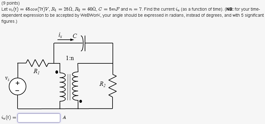 (9 points)
Let vs(t) = 65cos(7t)V, R1 = 25Ω, R2 = 60Ω, C = 5mF and n = 7. Find the current ix (as a function of time). (NB: for your time-dependent expression to be accepted by WeBWork, your angle should be expressed in radians, instead of degrees, and with 5 significant figures.)
