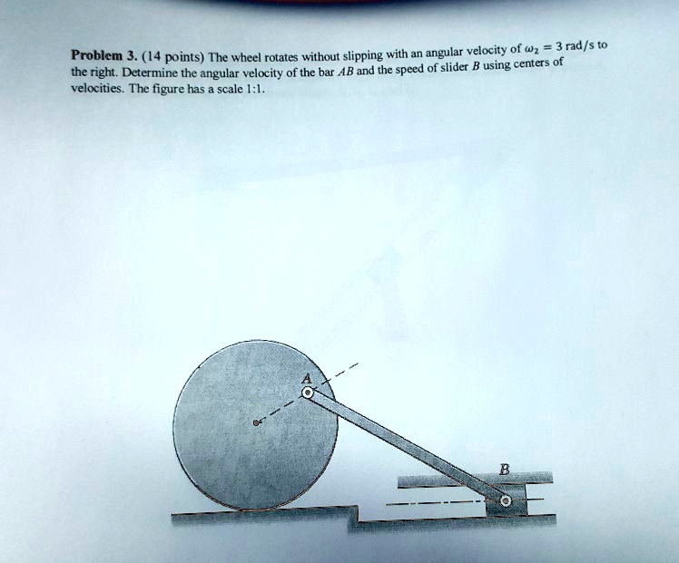 Problem 3. (14 points) The wheel rotates without slipping with an angular velocity of ω2 = 3 rad/s to the right. Determine the angular velocity of the bar AB and the speed of slider B using centers of velocities. The figure has a scale 1:1.