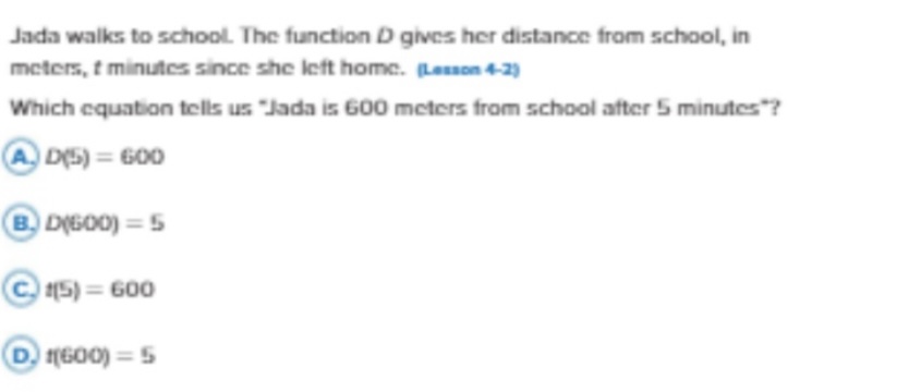 Jada walks to school. The function D gives her distance from school, in

Which equation tells us "Jada is 600 meters from school after 5 minutes"?
(A.) D(5)=600
B. D(6 O O)=5
(C). t(5)=600
(D.) t(600)=5