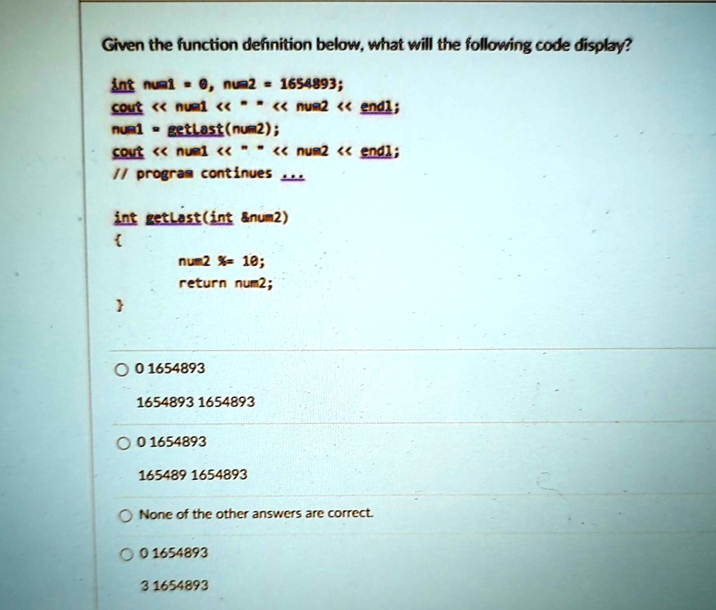 Given the function definition below, what will the following code display?
int num1 = 0, num2 = 1654893;
cout << num1 << " " << num2 << endl;
num1 = getLast(num2);
cout << num1 << " " << num2 << endl;
// program continues...
int getLast(int    num2)

  num2 %= 10;
  return num2;

0 1654893
1654893 1654893
0 1654893
165489 1654893
None of the other answers are correct.
0 1654893
3 1654893