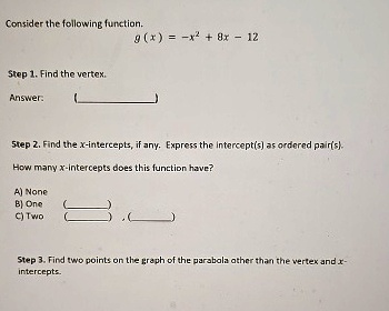 Consider the following function.
g(x) = -x^2 + 8x - 12
Step 1. Find the vertex.
Answer:
Step 2. Find the x-intercepts, if any. Express the intercept(s) as ordered pair(s).
How many x-intercepts does this function have?
A) None
B) One
C) Two
Step 3. Find two points on the graph of the parabola other than the vertex and x-
intercepts.