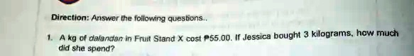Direction: Answer the following questions..
1. A kg of dalandan in Fruit Stand X cost $55.00. If Jessica bought 3 kilograms, how much
did she spend?