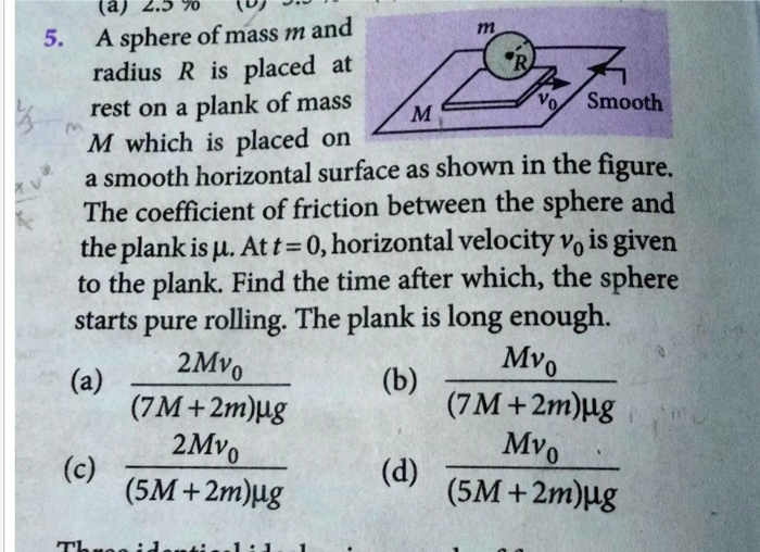 5. A sphere of mass m and radius R is placed at rest on a plank of mass M which is placed on a smooth horizontal surface as shown in the figure. The coefficient of friction between the sphere and the plank is ?. At t = 0, horizontal velocity v0 is given to the plank. Find the time after which, the sphere starts pure rolling. The plank is long enough. (a) 2Mv0 / (7M + 2m)?g (b) Mv0 / (7M + 2m)?g (c) 2Mv0 / (5M + 2m)?g (d) Mv0 / (5M + 2m)?g