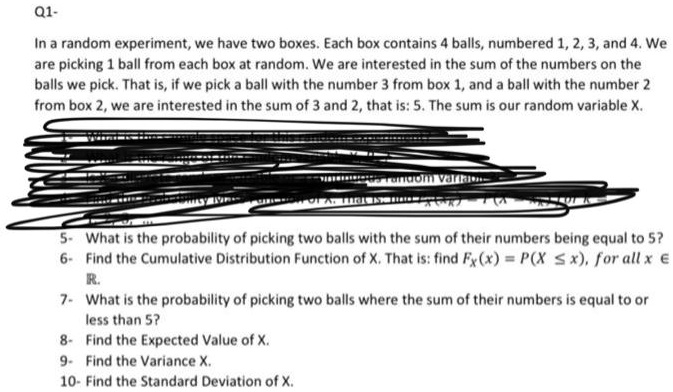 In a random experiment, we have two boxes. Each box contains 4 balls, numbered 1, 2, 3, and 4. We
are picking 1 ball from each box at random. We are interested in the sum of the numbers on the
balls we pick. That is, if we pick a ball with the number 3 from box 1, and a ball with the number 2
from box 2, we are interested in the sum of 3 and 2, that is: 5. The sum is our random variable X.
5- What is the probability of picking two balls with the sum of their numbers being equal to 5?
6- Find the Cumulative Distribution Function of X. That is: find FX(x) = P(X ? x), for all x ?
?.
7- What is the probability of picking two balls where the sum of their numbers is equal to or
less than 5?
8- Find the Expected Value of X.
9- Find the Variance X.
10- Find the Standard Deviation of X.