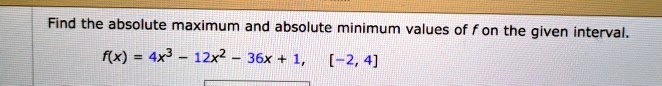 Find the absolute maximum and absolute minimum values of f on the given interval.
f(x) = 4x^3 - 12x^2 - 36x + 1, [-2, 4]