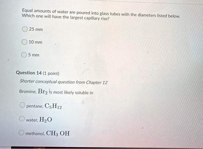 Equal amounts of water are poured into glass tubes with the diameters listed below. Which one will have the largest capillary rise?

25 mm

10 mm

5 mm

Bromine, Br2 is most likely soluble in

pentane, C5H12

water, H2O

methanol, CH3 OH