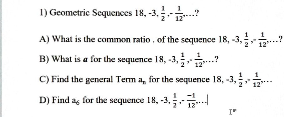 1) Geometric Sequences 18, -3, 1/2, - 1/12, ...?
A) What is the common ratio . of the sequence 18, -3, 1/2, - 1/12, ...?
B) What is a for the sequence 18, -3, 1/2, - 1/12, ...?
C) Find the general Term an for the sequence 18, -3, 1/2, - 1/12, ...
D) Find a6 for the sequence 18, -3, 1/2, - -1/12, ...