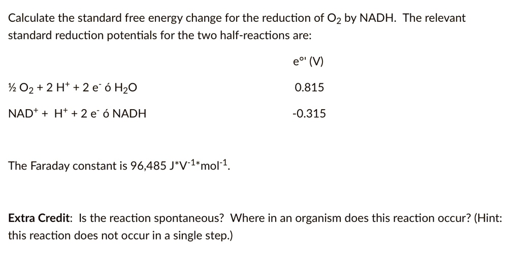 Calculate the standard free energy change for the reduction of O2 by NADH. The relevant standard reduction potentials for the two half-reactions are:

e°' (V)
½ O2 + 2 H+ + 2 e- ? H2O  0.815
NAD+ + H+ + 2 e- ? NADH  -0.315

The Faraday constant is 96,485 J*V?¹*mol?¹.

Extra Credit: Is the reaction spontaneous? Where in an organism does this reaction occur? (Hint: this reaction does not occur in a single step.)