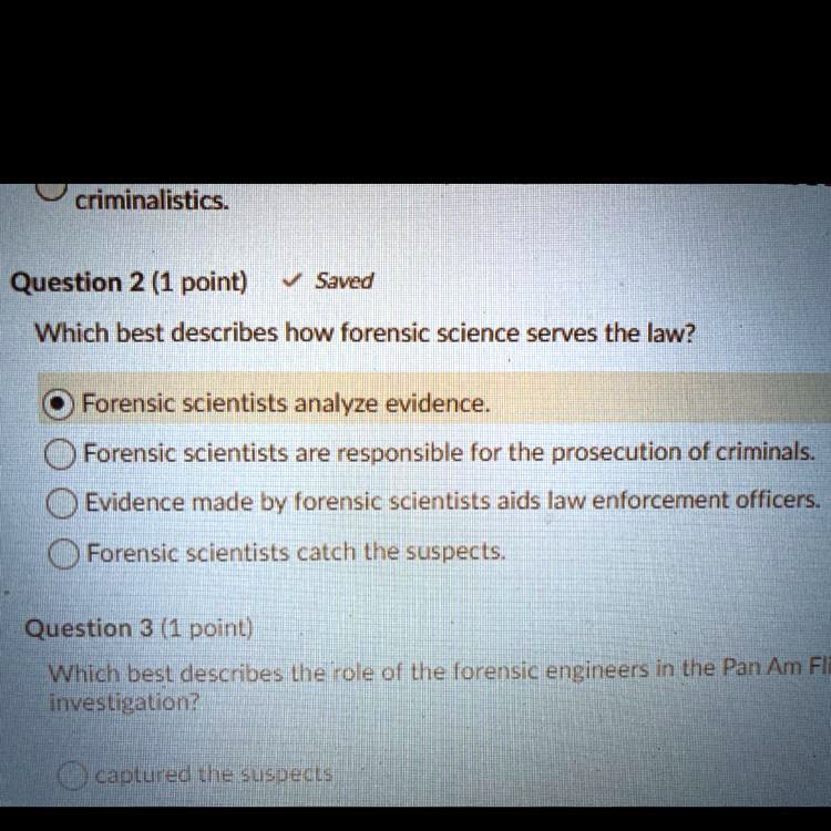 criminalistics.
Question 2
Which best describes how forensic science serves the law?
Forensic scientists analyze evidence.
Forensic scientists are responsible for the prosecution of criminals.
Evidence made by forensic scientists aids law enforcement officers.
Forensic scientists catch the suspects.
Question 3
Which best describes the role of the forensic engineers in the Pan Am Fli investigation?
captured the suspects