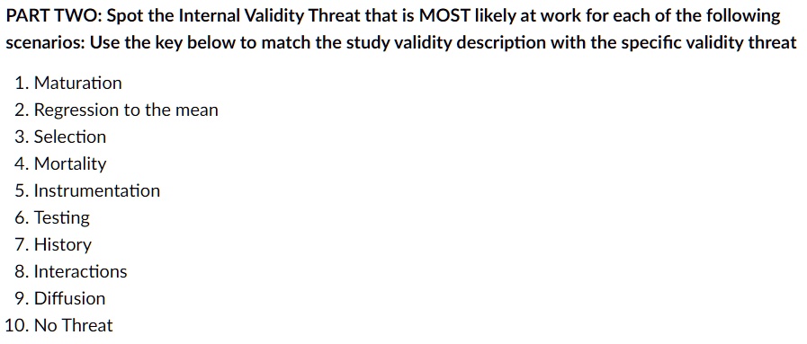 PART TWO: Spot the Internal Validity Threat that is MOST likely at work for each of the following
scenarios: Use the key below to match the study validity description with the specific validity threat
1. Maturation
2. Regression to the mean
3. Selection
4. Mortality
5. Instrumentation
6. Testing
7. History
8. Interactions
9. Diffusion
10. No Threat