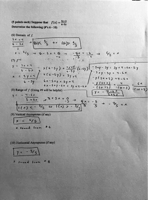 (5 points each) Suppose that f(x) = (3x+4)/(6-5x)
Determine the following (#'s 6 - 10)
(6) Domain of f.
3x+4 / 6-5x -> f(x) < 6/5 or f(x) > 6/5
x = 6/5 -> 6-5x=0 -> -5x/-5 = -6/-5 -> 6/5 = x
(7) f^-1
y = (3x+4)/(6-5x)
x = (3y+4)/(6-5y) -> x(6-5y) = (3y+4)/(6-5y) * (6-5y)
x(6-5y) = 3y+4
6x-5xy = 3y+4
6x-5xy-6x = 3y+4-6x
-5xy-3y = 3y+4-6x-3y
-5xy-3y = 4-6x
-y(5x+3) = 4-6x
-y(5x+3) / -(5x+3) = 4/-(5x+3) - 6x/-(5x+3)
y = -(4-6x)/(3+5x)
(8) Range of f (Using #9 will be helpful)
y = -(4-6x)/(3+5x) -> 3+5x=0 -> 5x/5 = -3/5 -> x = -3/5
f(x) < -3/5 or f(x) > -3/5
(9) Vertical Asymptotes (if any)
x = 6/5
* found from #6
(10) Horizontal Asymptotes (if any)
y = -3/5
* found from #8