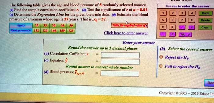 The following table gives the age and blood pressure of 5 randomly selected women.
(a) Find the sample correlation coefficient r. (b) Test the significance of r at ? = 0.01.
(c) Determine the Regression Line for the given bivariate data. (d) Estimate the blood pressure of a woman whose age is 37 years. That is, x0 = 37.
Age(x): 39, 33, 30, 66, 56
Blood pressure(y): 132, 120, 146, 159, 125
(a) Correlation Coefficient r
(c) Equation y-hat
(d) Blood pressure y-hat x0=37
(b) Select the correct answer
Reject the H0
Fail to reject the H0
