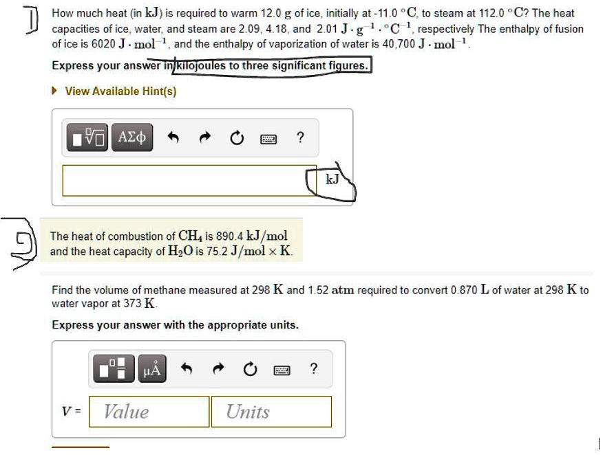 How much heat (in kJ) is required to warm 12.0 g of ice, initially at -11.0 °C, to steam at 112.0 °C? The heat capacities of ice, water, and steam are 2.09, 4.18, and 2.01 J · g?¹ · °C?¹, respectively The enthalpy of fusion of ice is 6020 J · mol?¹, and the enthalpy of vaporization of water is 40,700 J · mol?¹.
Express your answer in kilojoules to three significant figures.
The heat of combustion of CH? is 890.4 kJ/mol and the heat capacity of H?O is 75.2 J/mol × K.
Find the volume of methane measured at 298 K and 1.52 atm required to convert 0.870 L of water at 298 K to water vapor at 373 K.
Express your answer with the appropriate units.
V = Value Units