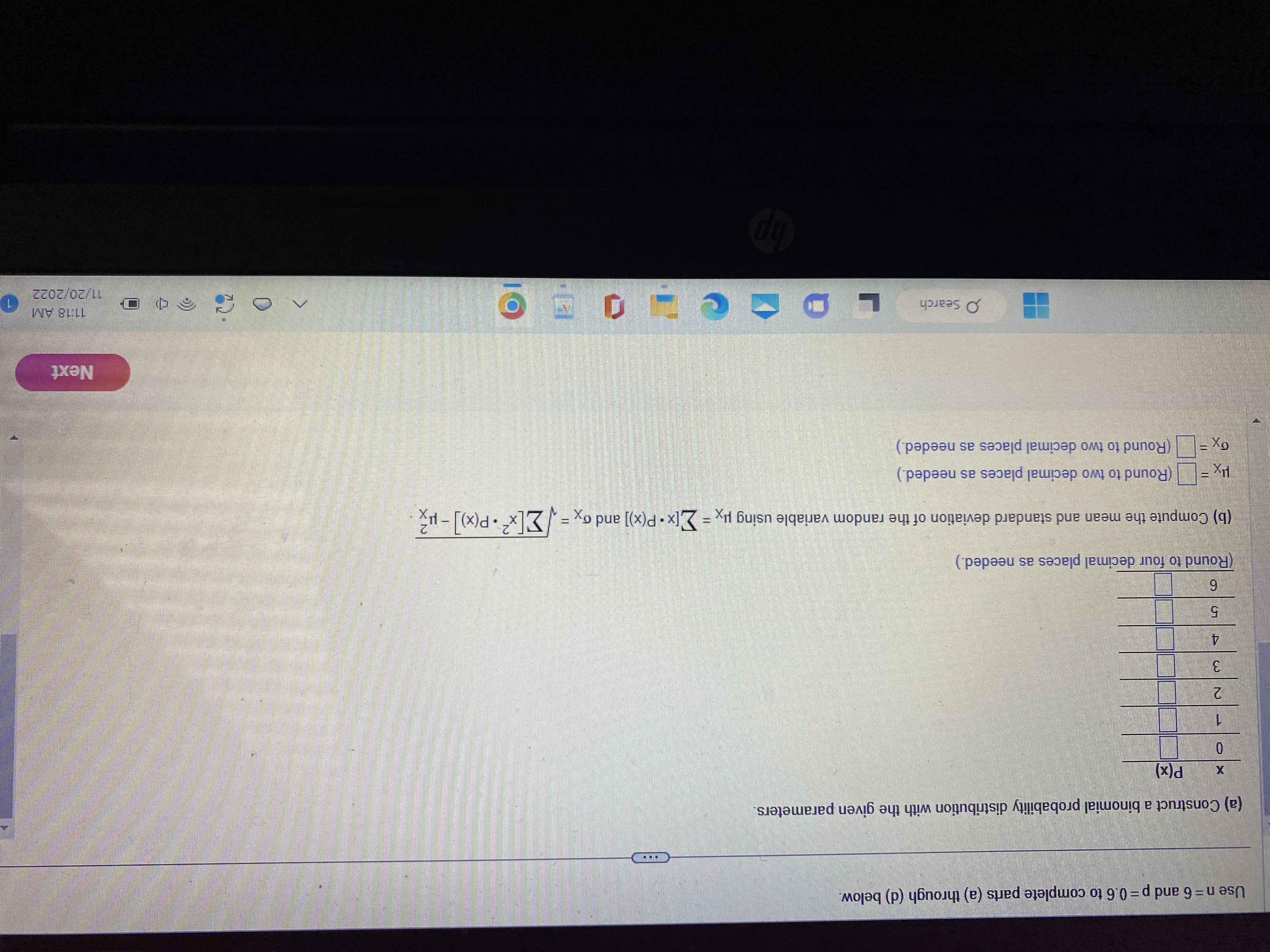 Construct a binomial probability distribution with the given parameters.
Use n = 6 and p = 0.6 to complete parts (a) through (d) below.
(a) Complete the probability distribution with the given parameters.
x    p(x)
0
1
2
3
4
5
6
(b) Compute the mean and standard deviation of the random variable using ?x = ?[x·P(x)] and ?x^2 = ?[x^2·P(x)] ? ?x^2.
(c) Round to four decimal places as needed.
(d) Round to two decimal places as needed.
P(X ? ?) (Round to two decimal places as needed)
P(X ? ?) (Round to two decimal places as needed)