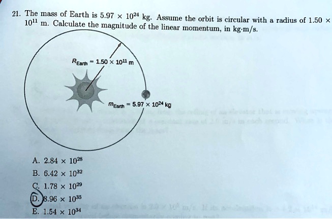 21. The mass of Earth is 5.97 × 10^24 kg. Assume the orbit is circular with a radius of 1.50 × 10^11 m. Calculate the magnitude of the linear momentum, in kg·m/s.

REarth = 1.50 × 10^11 m
mEarth = 5.97 × 10^24 kg

A. 2.84 × 10^28
B. 6.42 × 10^32
C. 1.78 × 10^29
D. 8.96 × 10^35
E. 1.54 × 10^34