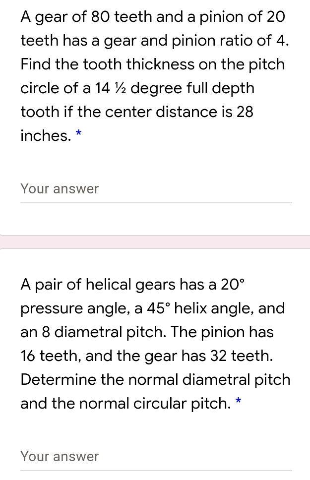 A gear of 80 teeth and a pinion of 20 teeth has a gear and pinion ratio of 4. Find the tooth thickness on the pitch circle of a 14 ½ degree full depth tooth if the center distance is 28 inches.

A pair of helical gears has a 20° pressure angle, a 45° helix angle, and an 8 diametral pitch. The pinion has 16 teeth, and the gear has 32 teeth. Determine the normal diametral pitch and the normal circular pitch.