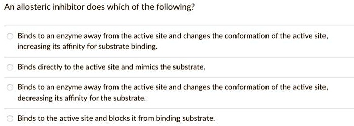Solved:an Allosteric Inhibitor Does Which Of The Following? Binds To An  Enzyme Away From The Active Site And Changes The Conformation Of The Active  Site, Increasing Its Affinity For Substrate Binding: Binds Solved:an Allosteric Inhibitor Does Which Of The Following? Binds To An  Enzyme Away From The Active Site And Changes The Conformation Of The Active  Site, Increasing Its Affinity For Substrate Binding: Binds