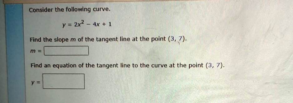 Consider the following curve.

y = 2x^2 - 4x + 1

Find the slope m of the tangent line at the point (3, 7).
m =

Find an equation of the tangent line to the curve at the point (3, 7).

y =