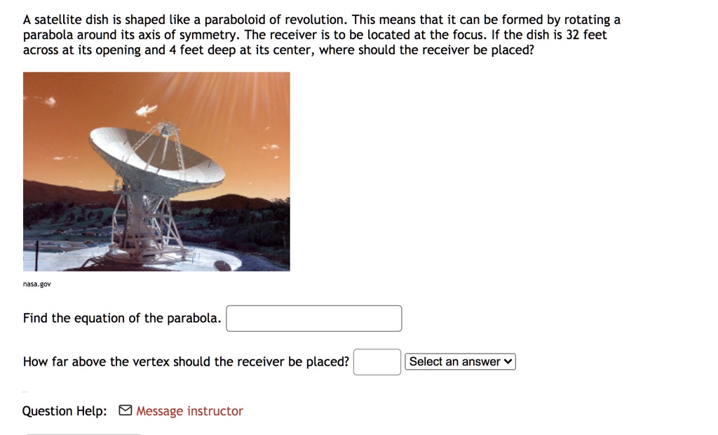 A satellite dish is shaped like a paraboloid of revolution. This means that it can be formed by rotating a parabola around its axis of symmetry. The receiver is to be located at the focus. If the dish is 32 feet across at its opening and 4 feet deep at its center, where should the receiver be placed?

nasa.gov

Find the equation of the parabola.

How far above the vertex should the receiver be placed? Select an answer