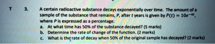 3. A certain radioactive substance decays exponentially over time. The amount of a sample of the substance that remains, P, after t years is given by P(t) = 10e^-4t, where P is expressed as a percentage. a. At what time has 50% of the substance decayed? (5 marks) b. Determine the rate of change of the function. (2 marks) c. What is the rate of decay when 50% of the original sample has decayed? (2 marks)
