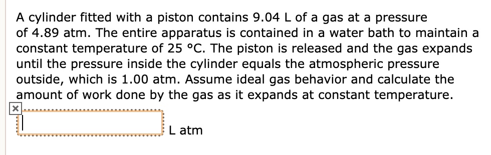 A cylinder fitted with a piston contains 9.04 L of a gas at a pressure of 4.89 atm. The entire apparatus is contained in a water bath to maintain a constant temperature of 25 °C. The piston is released and the gas expands until the pressure inside the cylinder equals the atmospheric pressure outside, which is 1.00 atm. Assume ideal gas behavior and calculate the amount of work done by the gas as it expands at constant temperature.
L atm