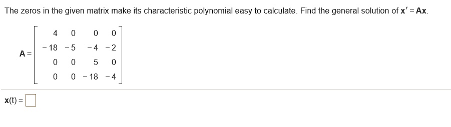 The zeros in the given matrix make its characteristic polynomial easy to calculate. Find the general solution of x' = Ax.
A = [4 0 0 0; -18 -5 -4 -2; 0 0 5 0; 0 0 -18 -4]
x(t) =