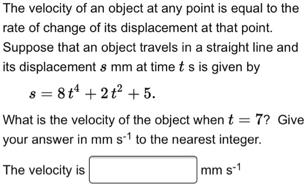 The velocity of an object at any point is equal to the rate of change of its displacement at that point. Suppose that an object travels in a straight line and its displacement s mm at time t s is given by s = 8t^4 + 2t^2 + 5. What is the velocity of the object when t = 7? Give your answer in mm s-1 to the nearest integer.
The velocity is mm s-1