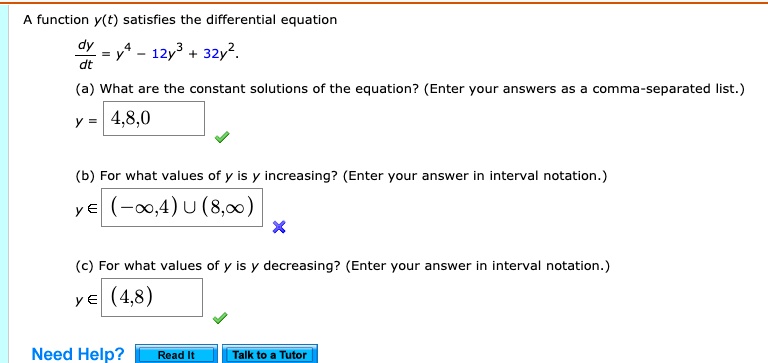 A function y(t) satisfies the differential equation
dy/dt = y^4 - 12y^3 + 32y^2.
(a) What are the constant solutions of the equation? (Enter your answers as a comma-separated list.)
y = 4,8,0
(b) For what values of y is y increasing? (Enter your answer in interval notation.)
y ? (-?,4) ? (8,?)
(c) For what values of y is y decreasing? (Enter your answer in interval notation.)
y ? (4,8)