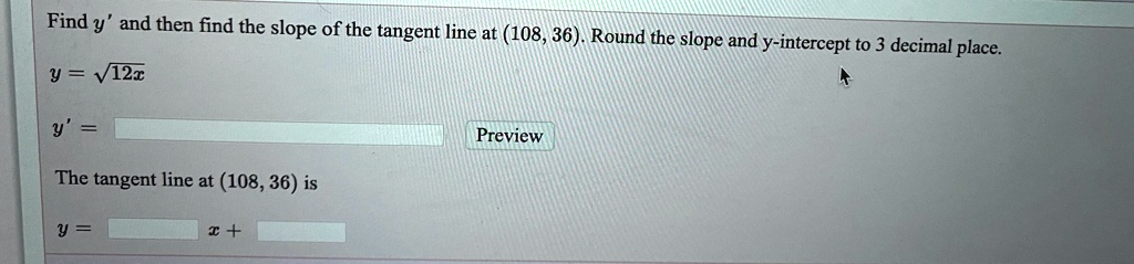 Find y' and then find the slope of the tangent line at (108, 36). Round the slope and y-intercept to 3 decimal place.
y = ?12x
y' =
The tangent line at (108, 36) is
y = x +