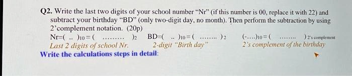 Q2. Write the last two digits of your school number N̈r(̈if this number is 00, replace it with 22) and
subtract your birthday B̈D(̈only two-digit day, no month). Then perform the subtraction by using
2' complement notation. (20p)
Nr=(...)10 = (...)2  BD=(...)10 = (...)2  (...)10 = (...)2 2's complement
Last 2 digits of school Nr.          2-digit B̈irth day2̈'s complement of the birthday
Write the calculations steps in detail: