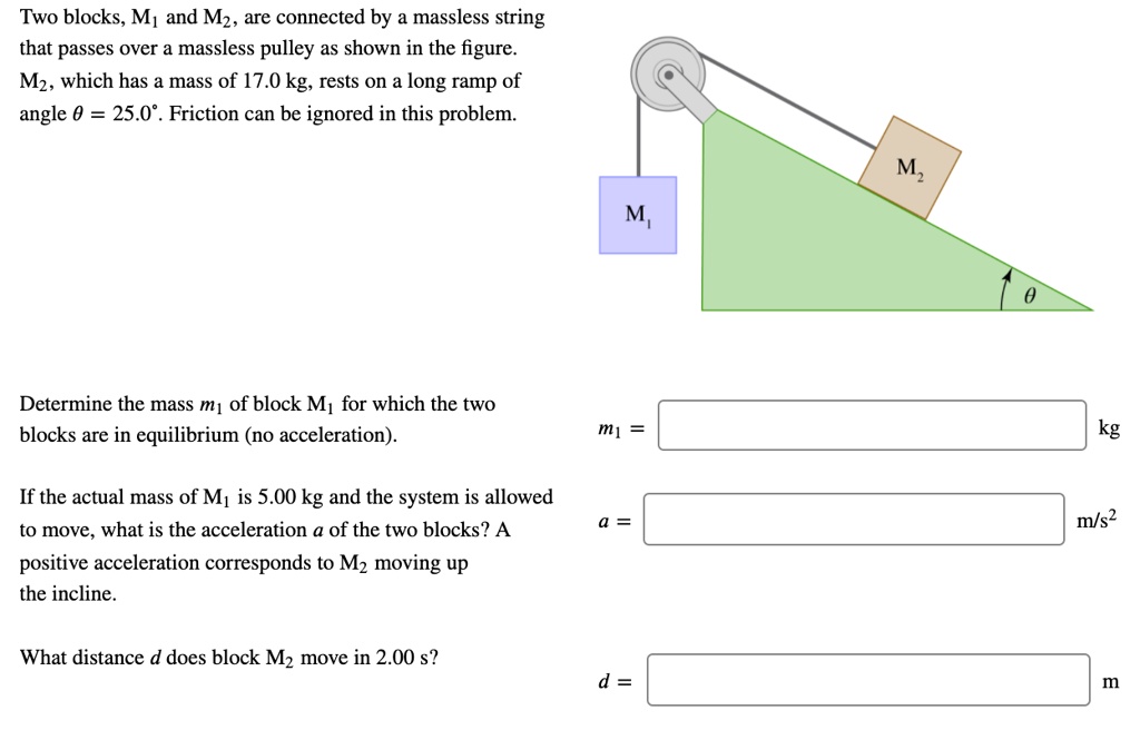 Two blocks, M1 and M2, are connected by a massless string that passes over a massless pulley as shown in the figure. M2, which has a mass of 17.0 kg, rests on a long ramp of angle ? = 25.0°. Friction can be ignored in this problem.

M1
M2
?

Determine the mass m1 of block M1 for which the two blocks are in equilibrium (no acceleration).
m1 = kg

If the actual mass of M1 is 5.00 kg and the system is allowed to move, what is the acceleration a of the two blocks? A positive acceleration corresponds to M2 moving up the incline.
a = m/s²

What distance d does block M2 move in 2.00 s?
d = m