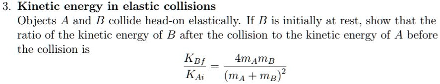 3. Kinetic energy in elastic collisions
Objects A and B collide head-on elastically. If B is initially at rest, show that the ratio of the kinetic energy of B after the collision to the kinetic energy of A before the collision is
KBf / KAi = 4mAmB / (mA + mB)^2