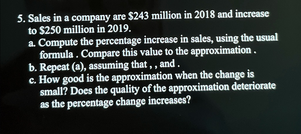 5. Sales in a company are 243 million in 2018 and increase to250 million in 2019.
a. Compute the percentage increase in sales, using the usual formula. Compare this value to the approximation.
b. Repeat (a), assuming that,, and.
c. How good is the approximation when the change is small? Does the quality of the approximation deteriorate as the percentage change increases?