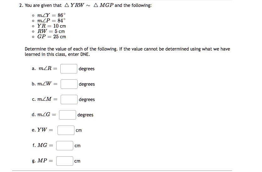 2. You are given that YRW ∼ MGP and the following:
∘ m∠ Y = 86^∘
∘ m∠ P = 84^∘
∘ YR = 10  cm
∘ RW = 5  cm
∘ GP = 25  cm
Determine the value of each of the following. If the value cannot be determined using what we have learned in this class, enter DNE.
a. m∠ R =  degrees
b. m∠ W =  degrees
c. m∠ M =  degrees
d. m∠ G =  degrees
e. YW =  cm
f. MG =  cm
g. MP =  cm