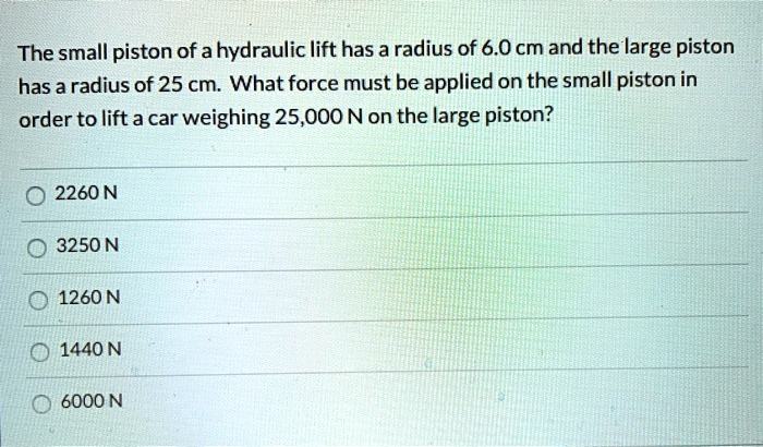 The small piston of a hydraulic lift has a radius of 6.0 cm and the large piston has a radius of 25 cm. What force must be applied on the small piston in order to lift a car weighing 25,000 N on the large piston?

2260 N
3250 N
1260 N
1440 N
6000 N