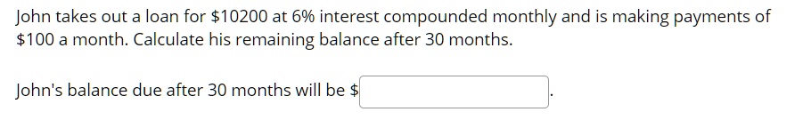 John takes out a loan for 10200 at 6% interest compounded monthly and is making payments of $100 a month. Calculate his remaining balance after 30 months.
John's balance due after 30 months will be