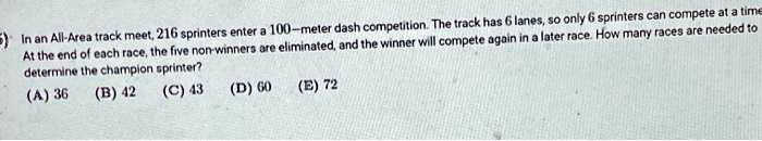 In an All-Area track meet, 216 sprinters enter a 100-meter dash competition. The track has 6 lanes, so only 6 sprinters can compete at a time. At the end of each race, the five non-winners are eliminated, and the winner will compete again in a later race. How many races are needed to determine the champion sprinter?
(A) 36 (B) 42 (C) 43 (D) 60 (E) 72