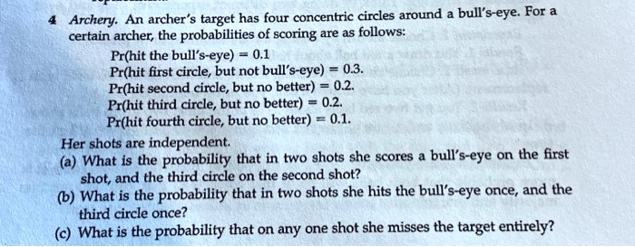 4 Archery. An archer's target has four concentric circles around a bull's-eye. For a certain archer, the probabilities of scoring are as follows:
Pr(hit the bull's-eye) = 0.1
Pr(hit first circle, but not bull's-eye) = 0.3.
Pr(hit second circle, but no better) = 0.2.
Pr(hit third circle, but no better) = 0.2.
Pr(hit fourth circle, but no better) = 0.1.
Her shots are independent.
(a) What is the probability that in two shots she scores a bull's-eye on the first shot, and the third circle on the second shot?
(b) What is the probability that in two shots she hits the bull's-eye once, and the third circle once?
(c) What is the probability that on any one shot she misses the target entirely?