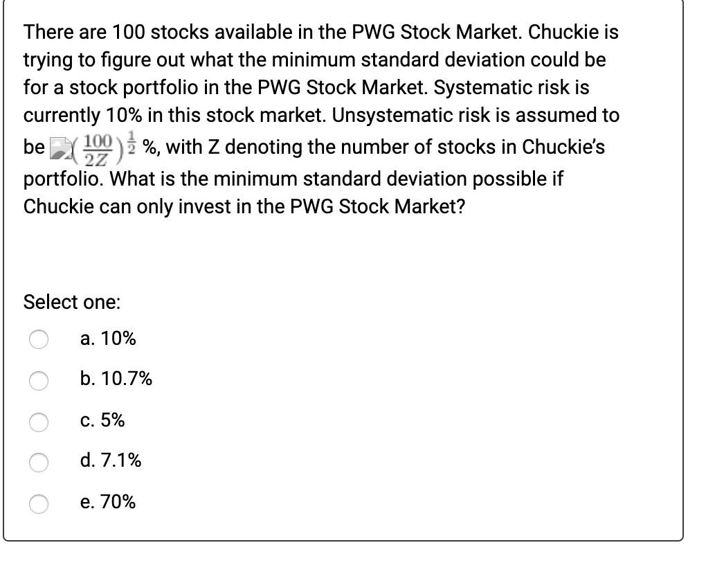 There are 100 stocks available in the PWG Stock Market. Chuckie is trying to figure out what the minimum standard deviation could be for a stock portfolio in the PWG Stock Market. Systematic risk is currently 10% in this stock market. Unsystematic risk is assumed to be (100/2Z)^(1/2)%, with Z denoting the number of stocks in Chuckie's portfolio. What is the minimum standard deviation possible if Chuckie can only invest in the PWG Stock Market?

a. 10%
b. 10.7%
c. 5%
d. 7.1%
e. 70%