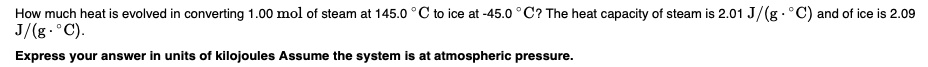 How much heat is evolved in converting 1.00 mol of steam at 145.0 °C to ice at -45.0 °C? The heat capacity of steam is 2.01 J/(g · °C) and of ice is 2.09 J/(g · °C). 
Express your answer in units of kilojoules Assume the system is at atmospheric pressure.