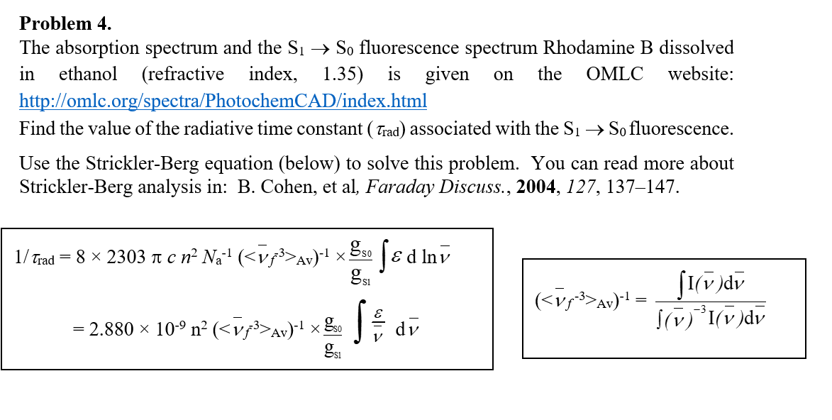 Problem 4.
The absorption spectrum and the S1→ S0 fluorescence spectrum Rhodamine B dissolved in ethanol (refractive index, 1.35) is given on the OMLC website: http://omlc.org/spectra/PhotochemCAD/index.html
Find the value of the radiative time constant ( τrad ) associated with the S1→ S0 fluorescence.
Use the Strickler-Berg equation (below) to solve this problem. You can read more about Strickler-Berg analysis in: B. Cohen, et al, Faraday Discuss., 2004, 127, 137-147.

    1 / τrad=     8 × 2303 π c n^2 Na^-1(⟨v̅f̅^-3>Av)^-1×(gs 0)/( gs 1)∫ε dlnv̅. 
        =2.880 × 10^-9n^2(<v̅f̅^-3>Av)^-1×(gs 0)/( gs 1)∫(ε)/(v̅) dv̅


    (<v̅f^-3>Av)^-1=(∫I(v̅) dv̅)/(∫(v̅)^-3I(v̅) dv̅)
