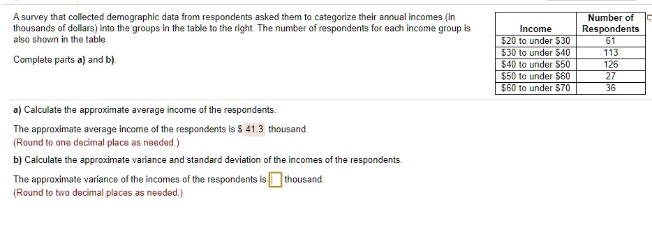 A survey that collected demographic data from respondents asked them to categorize their annual incomes (in thousands of dollars) into the groups in the table to the right. The number of respondents for each income group is also shown in the table.

Income Number of Respondents
20 to under30 61
30 to under40 113
40 to under50 126
50 to under60 27
60 to under70 36

Complete parts a) and b).

a) Calculate the approximate average income of the respondents.
The approximate average income of the respondents is 41.3 thousand.
(Round to one decimal place as needed.)
b) Calculate the approximate variance and standard deviation of the incomes of the respondents.
The approximate variance of the incomes of the respondents is thousand.
(Round to two decimal places as needed.)