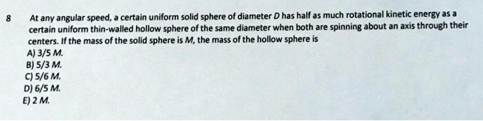 At any angular speed, a certain uniform solid sphere of diameter D has half as much rotational kinetic energy as a
certain uniform thin-walled hollow sphere of the same diameter when both are spinning about an axis through their
centers. If the mass of the solid sphere is M, the mass of the hollow sphere is
A) 3/5 M.
B) 5/3 M.
C) 5/6 M.
D) 6/5 M.
E) 2 M.