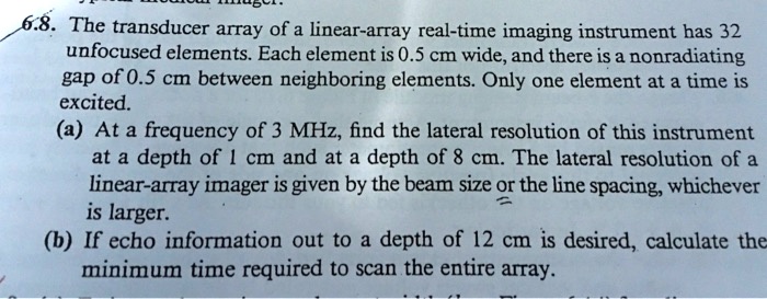 6.8. The transducer array of a linear-array real-time imaging instrument has 32 unfocused elements. Each element is 0.5 cm wide, and there is a nonradiating gap of 0.5 cm between neighboring elements. Only one element at a time is excited.
(a) At a frequency of 3 MHz, find the lateral resolution of this instrument at a depth of 1 cm and at a depth of 8 cm. The lateral resolution of a linear-array imager is given by the beam size or the line spacing, whichever is larger.
(b) If echo information out to a depth of 12 cm is desired, calculate the minimum time required to scan the entire array.